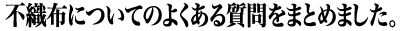 不織布についてのよくある質問をまとめました。 不織布についてのよくある質問をまとめました。