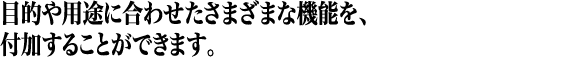 目的や用途に合わせたさまざまな機能を、付加することができます。 目的や用途に合わせたさまざまな機能を、付加することができます。